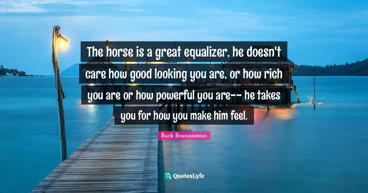 Buck Brannaman Quotes: The horse is a great equalizer, he doesn't care how good looking you are, or how rich you are or how powerful you are-- he takes you for how you make him feel.