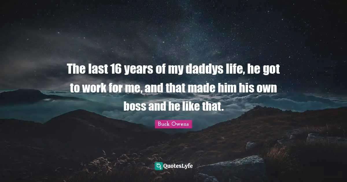 The last 16 years of my daddys life, he got to work for me, and that made him his own boss and he like that.