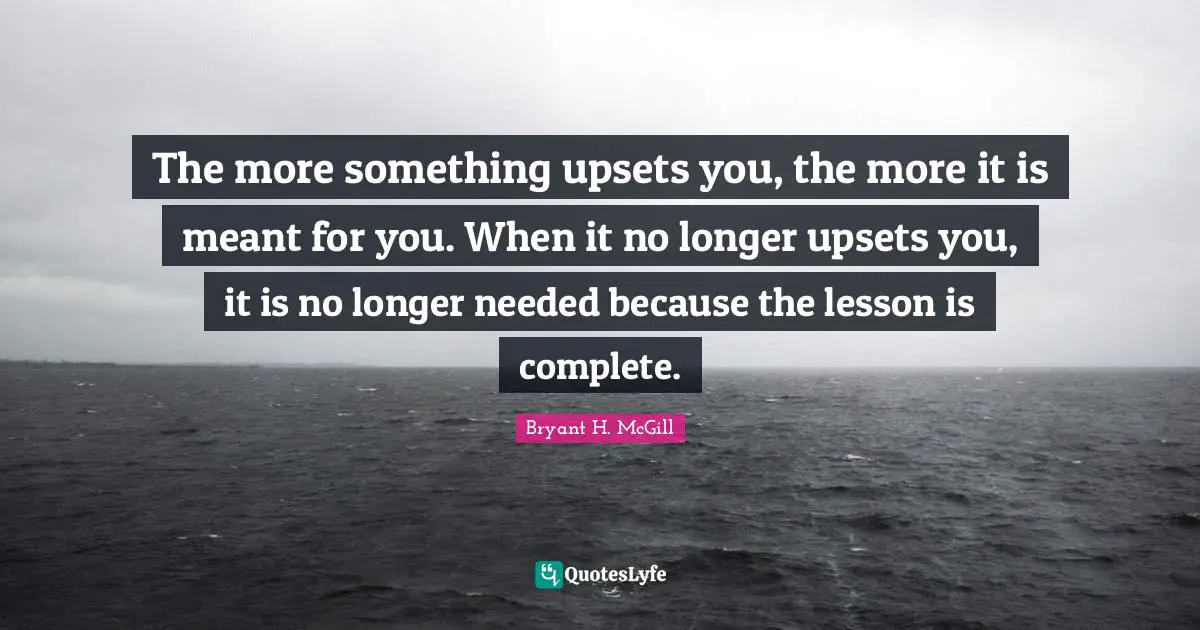 The more something upsets you, the more it is meant for you. When it no longer upsets you, it is no longer needed because the lesson is complete.