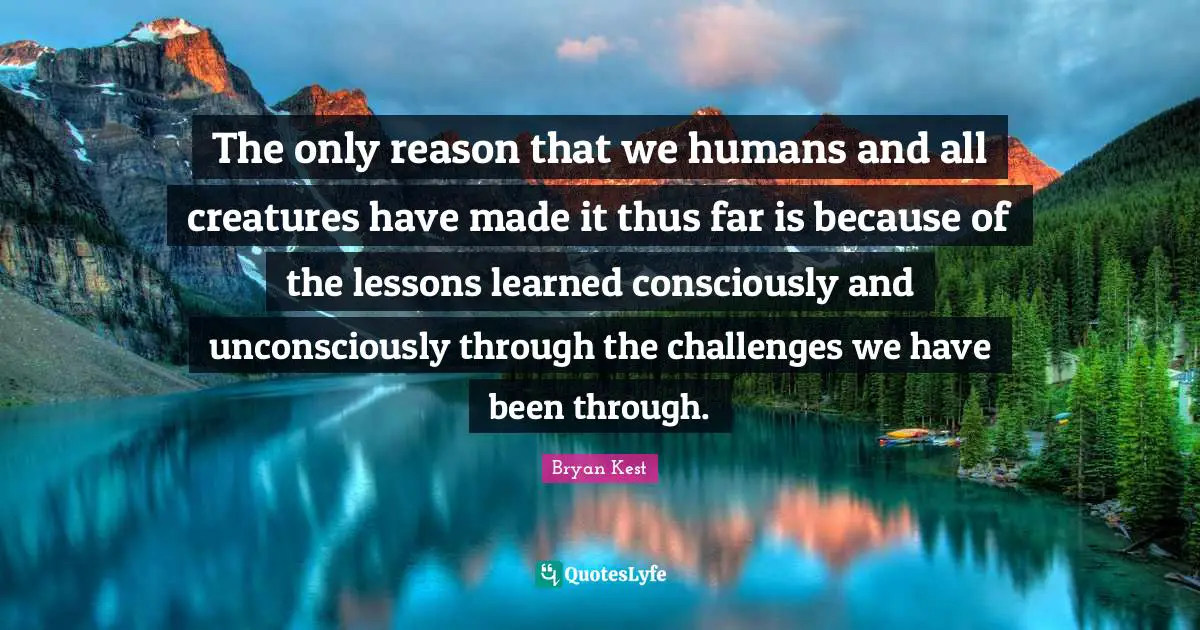 The only reason that we humans and all creatures have made it thus far is because of the lessons learned consciously and unconsciously through the challenges we have been through.