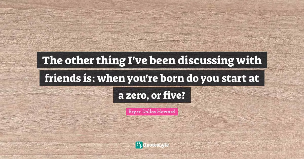 The other thing I've been discussing with friends is: when you're born do you start at a zero, or five?
