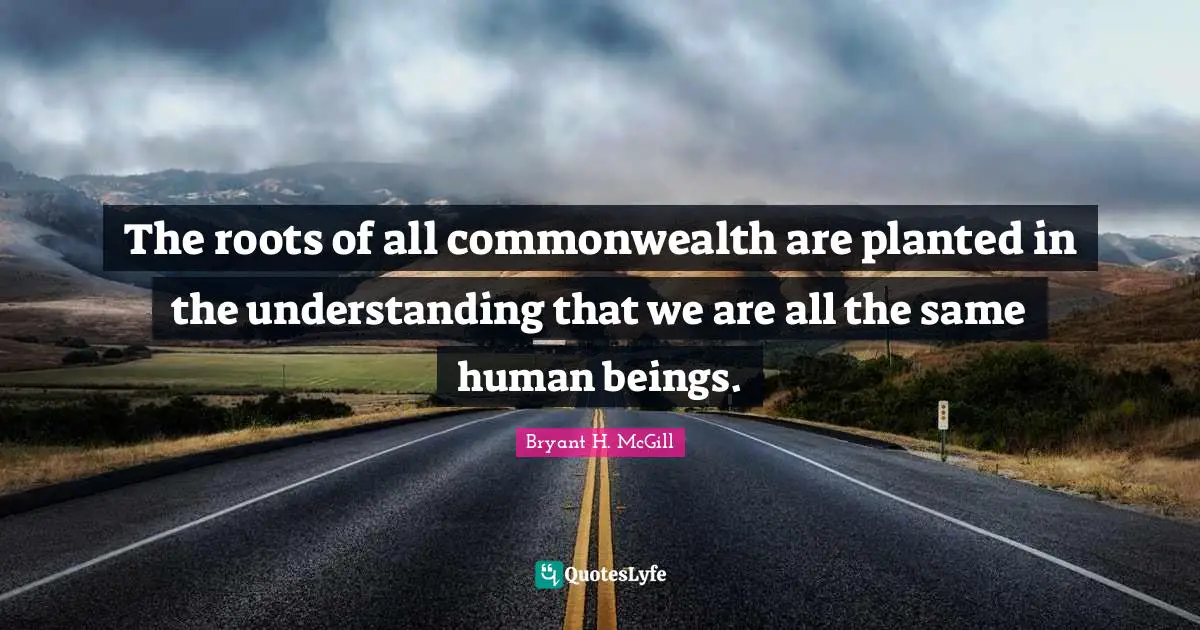 The roots of all commonwealth are planted in the understanding that we are all the same human beings.