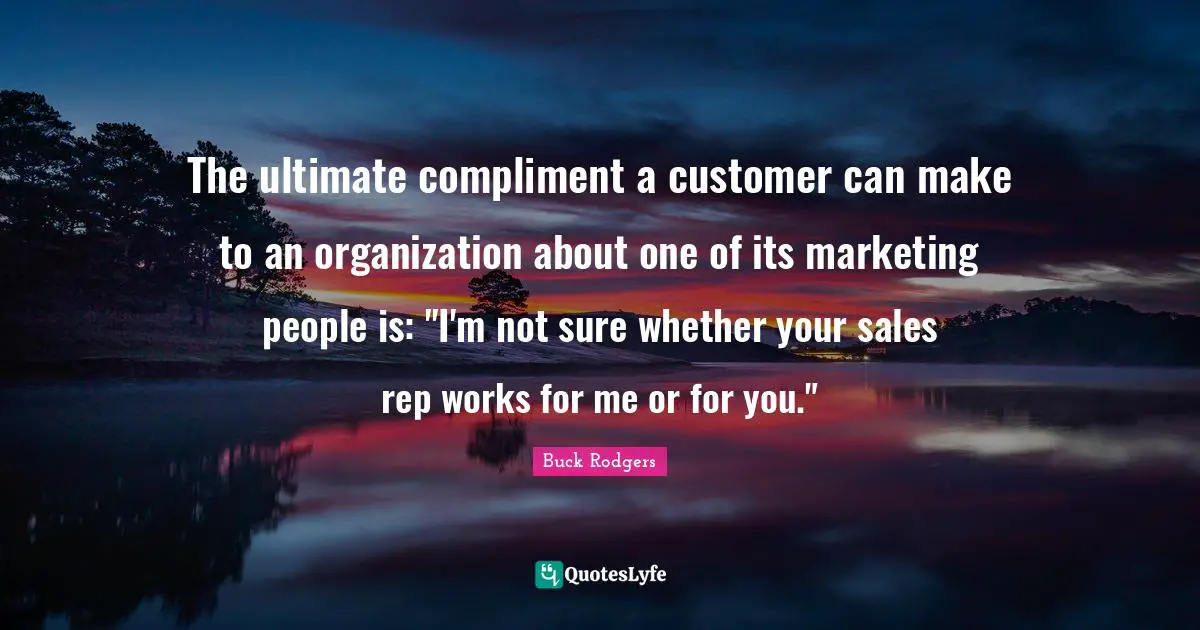 The ultimate compliment a customer can make to an organization about one of its marketing people is: "I'm not sure whether your sales rep works for me or for you."