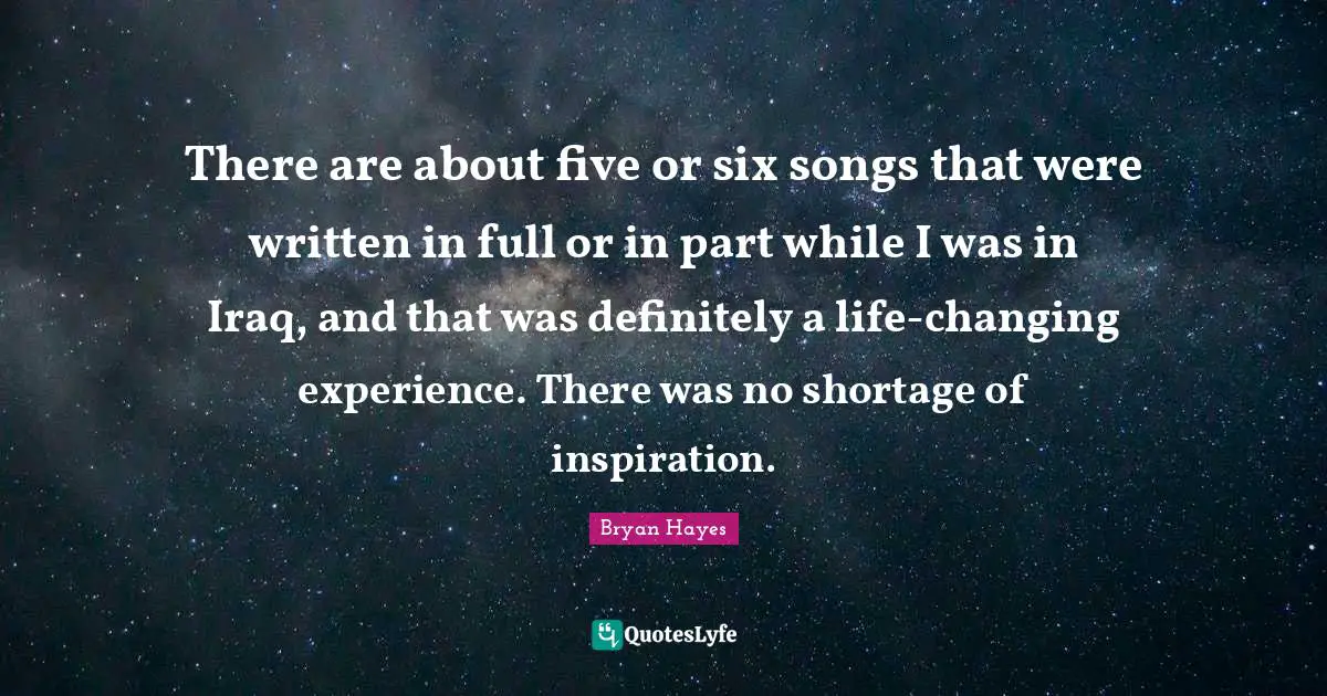 There are about five or six songs that were written in full or in part while I was in Iraq, and that was definitely a life-changing experience. There was no shortage of inspiration.