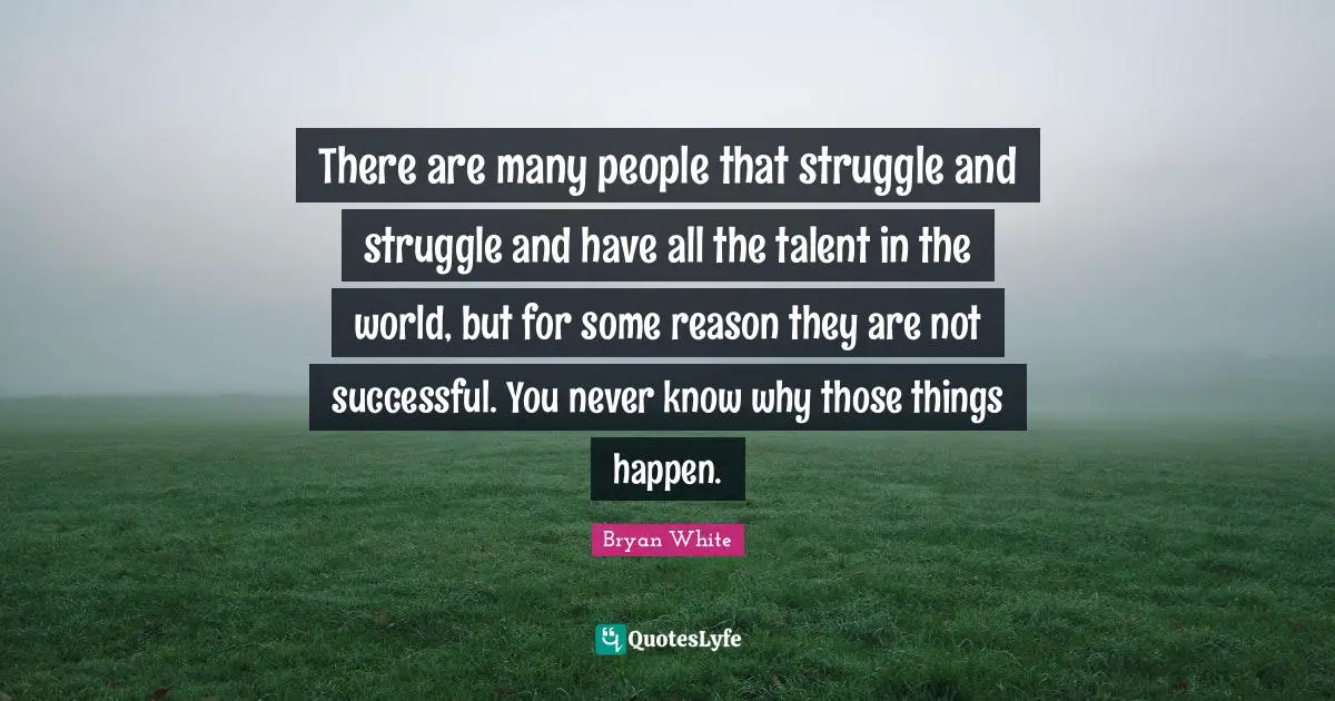 There are many people that struggle and struggle and have all the talent in the world, but for some reason they are not successful. You never know why those things happen.