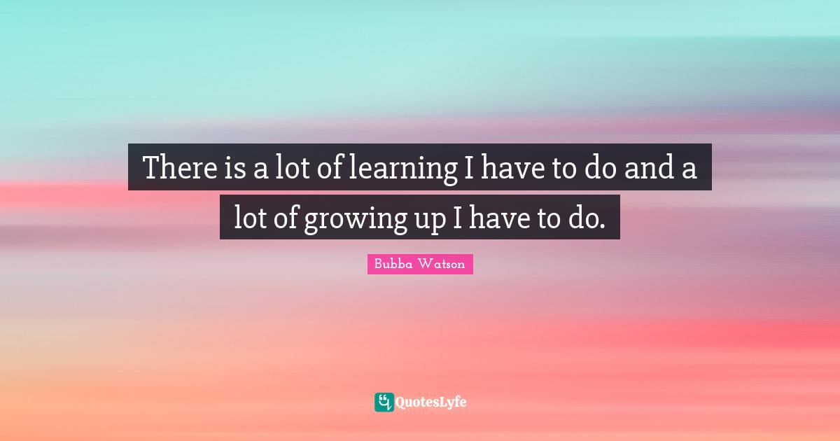 There is a lot of learning I have to do and a lot of growing up I have to do.