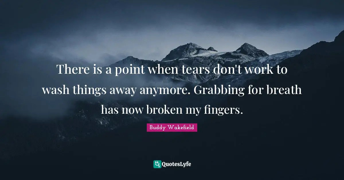 There is a point when tears don't work to wash things away anymore. Grabbing for breath has now broken my fingers.