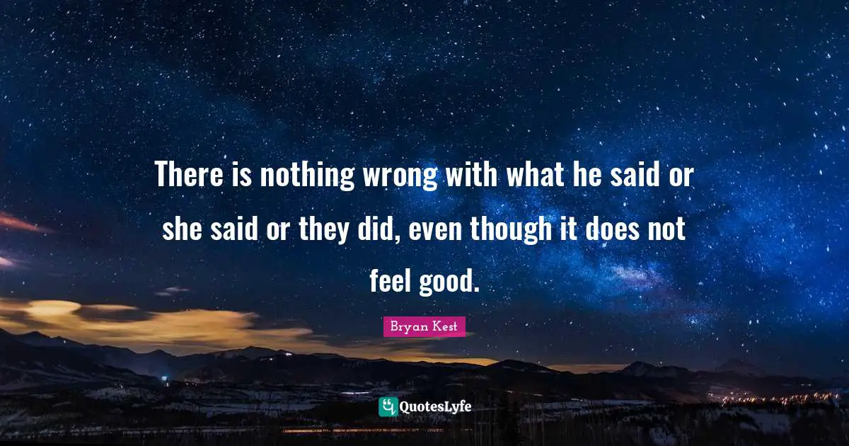 There is nothing wrong with what he said or she said or they did, even though it does not feel good.