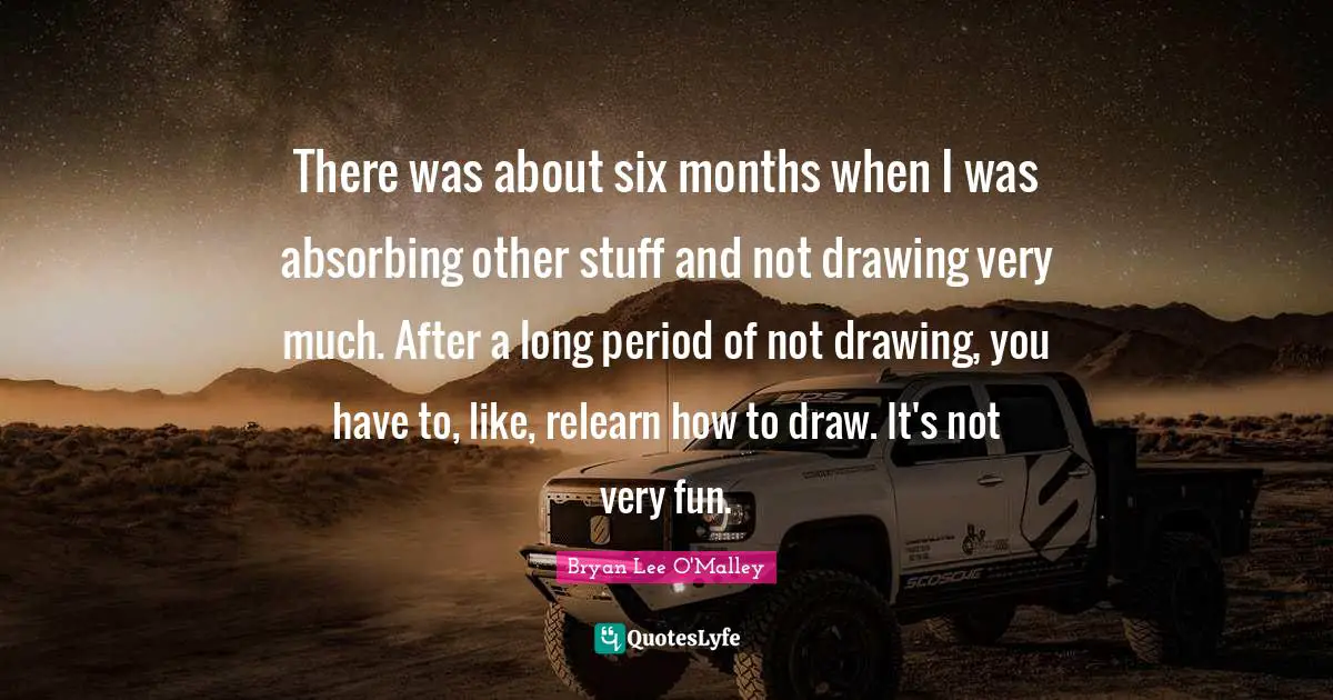 Bryan Lee O'Malley Quotes: "There was about six months when I was absorbing other stuff and not drawing very much. After a long period of not drawing, you have to, like, relearn how to draw. It's not very fun."