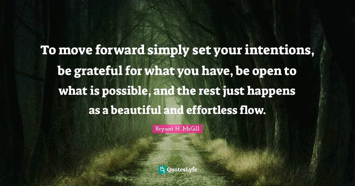To move forward simply set your intentions, be grateful for what you have, be open to what is possible, and the rest just happens as a beautiful and effortless flow.