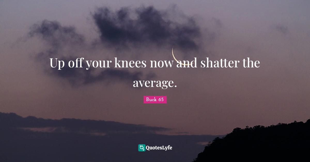 Up off your knees now and shatter the average.