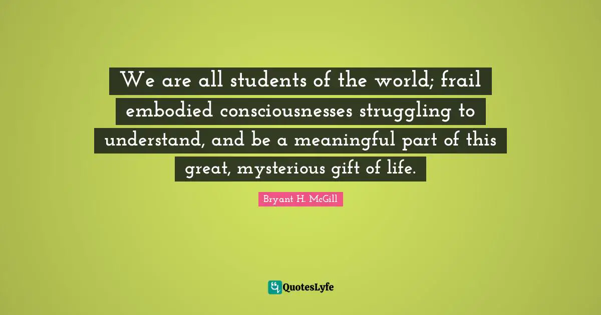 We are all students of the world; frail embodied consciousnesses struggling to understand, and be a meaningful part of this great, mysterious gift of life.