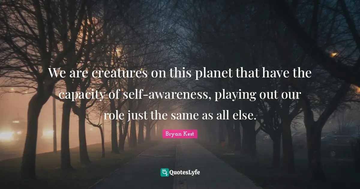We are creatures on this planet that have the capacity of self-awareness, playing out our role just the same as all else.