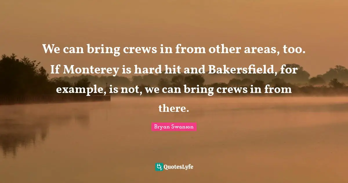 We can bring crews in from other areas, too. If Monterey is hard hit and Bakersfield, for example, is not, we can bring crews in from there.