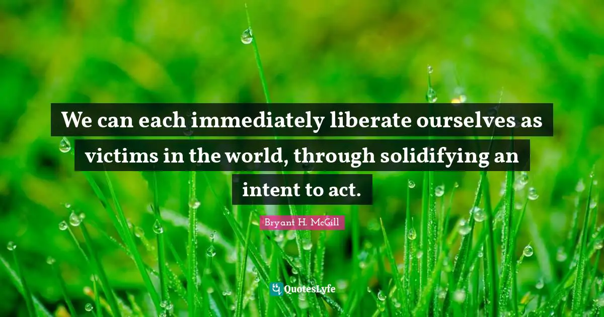 We can each immediately liberate ourselves as victims in the world, through solidifying an intent to act.