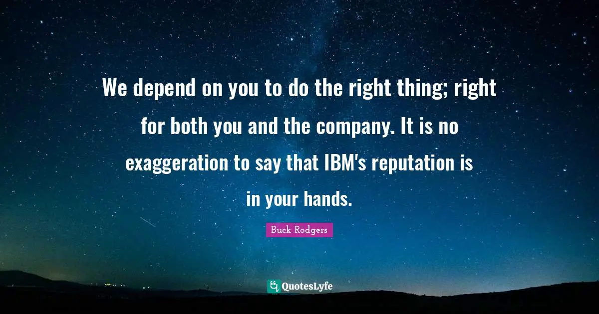 We depend on you to do the right thing; right for both you and the company. It is no exaggeration to say that IBM's reputation is in your hands.