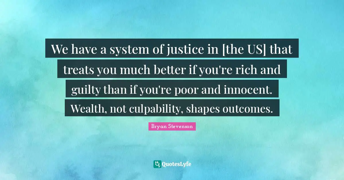 Bryan Stevenson Quotes: We have a system of justice in [the US] that treats you much better if you're rich and guilty than if you're poor and innocent. Wealth, not culpability, shapes outcomes.