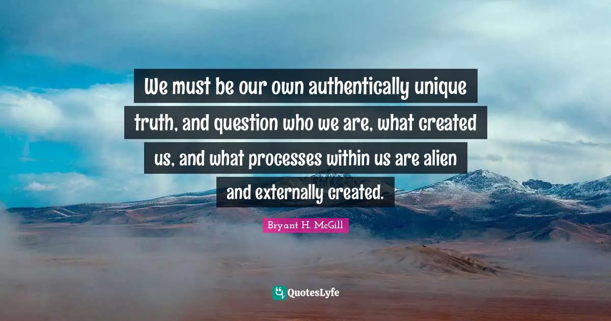 We must be our own authentically unique truth, and question who we are, what created us, and what processes within us are alien and externally created.