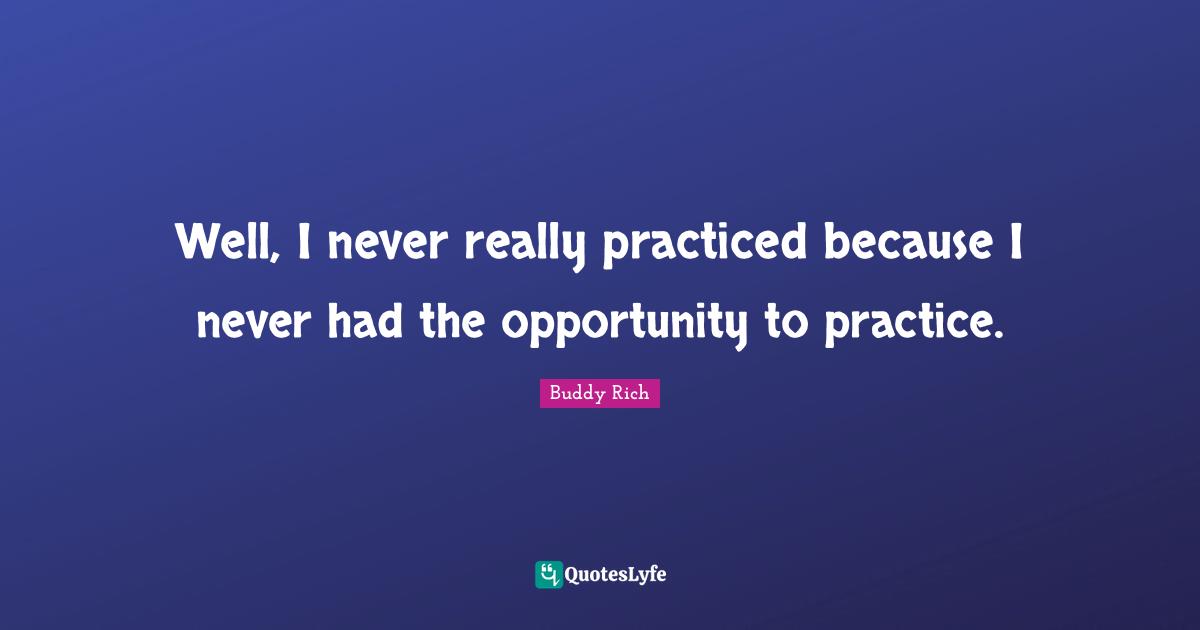 Well, I never really practiced because I never had the opportunity to practice.