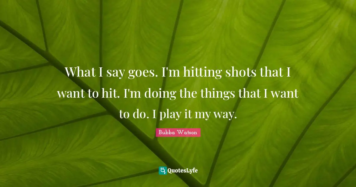 What I say goes. I'm hitting shots that I want to hit. I'm doing the things that I want to do. I play it my way.