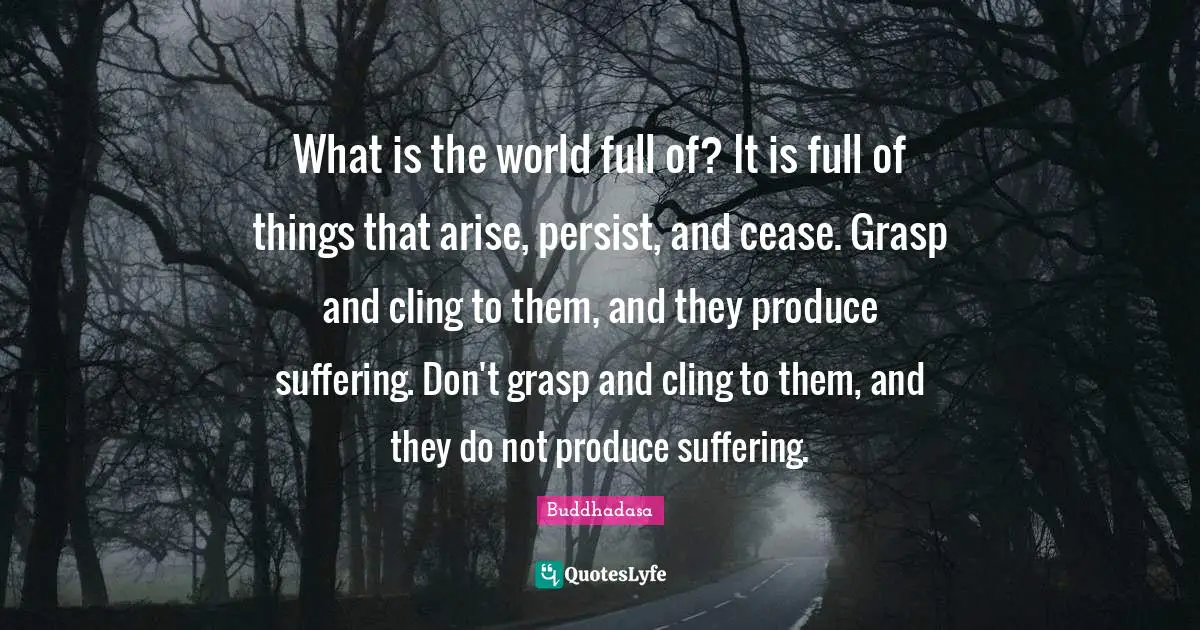 What is the world full of? It is full of things that arise, persist, and cease. Grasp and cling to them, and they produce suffering. Don't grasp and cling to them, and they do not produce suffering.