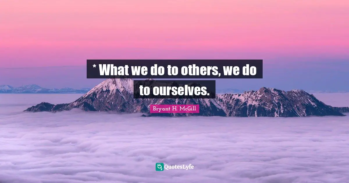 * What we do to others, we do to ourselves.