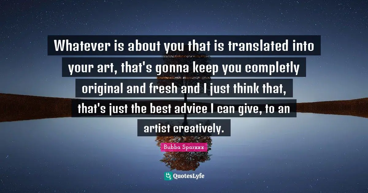 Whatever is about you that is translated into your art, that's gonna keep you completly original and fresh and I just think that, that's just the best advice I can give, to an artist creatively.