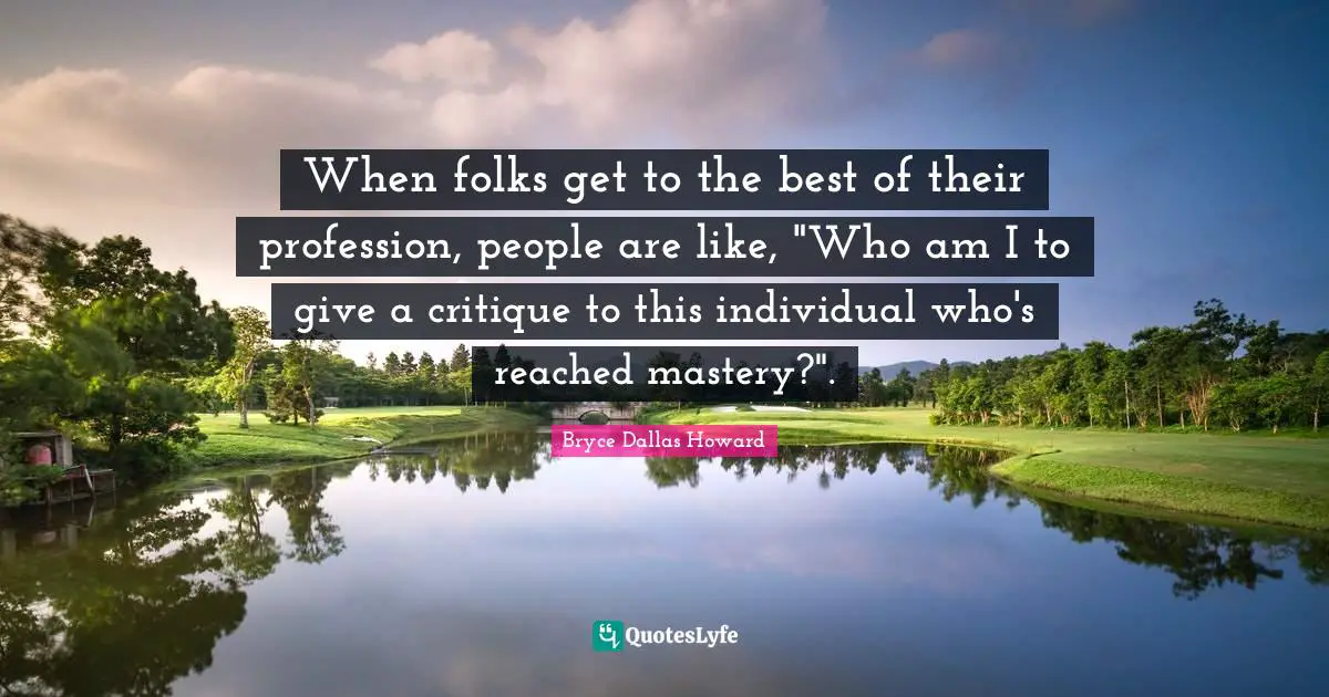 When folks get to the best of their profession, people are like, "Who am I to give a critique to this individual who's reached mastery?".