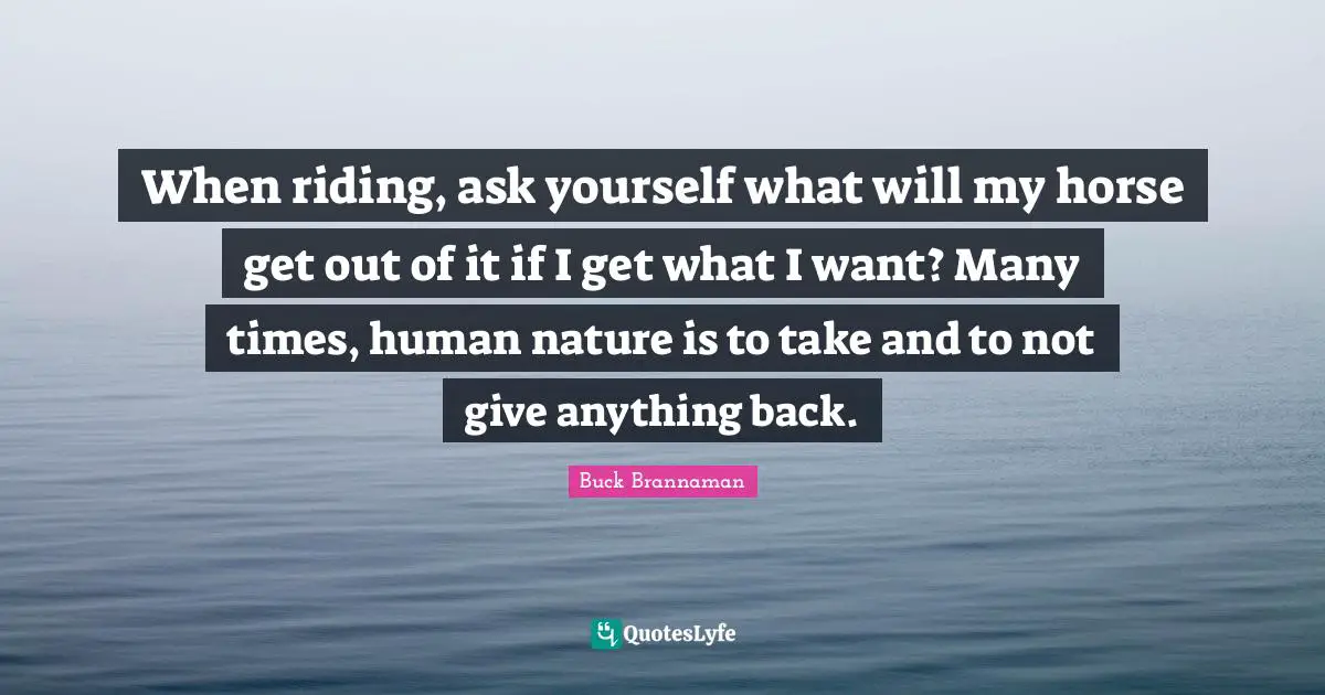 Buck Brannaman Quotes: "When riding, ask yourself what will my horse get out of it if I get what I want? Many times, human nature is to take and to not give anything back."