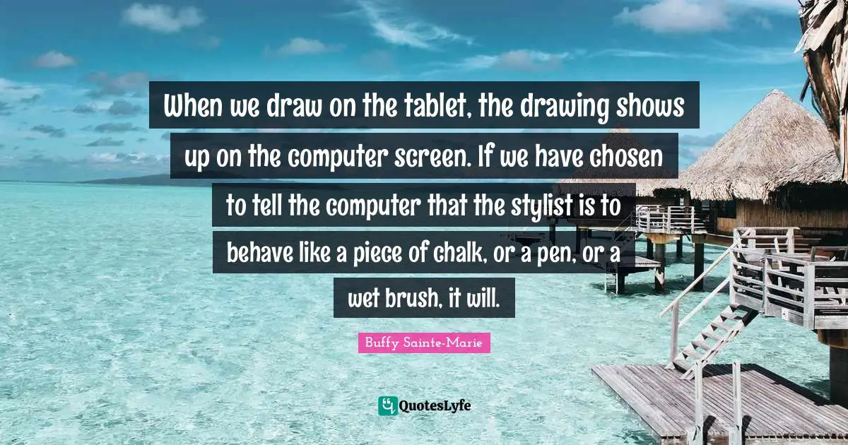 Buffy Sainte-Marie Quotes: "When we draw on the tablet, the drawing shows up on the computer screen. If we have chosen to tell the computer that the stylist is to behave like a piece of chalk, or a pen, or a wet brush, it will."