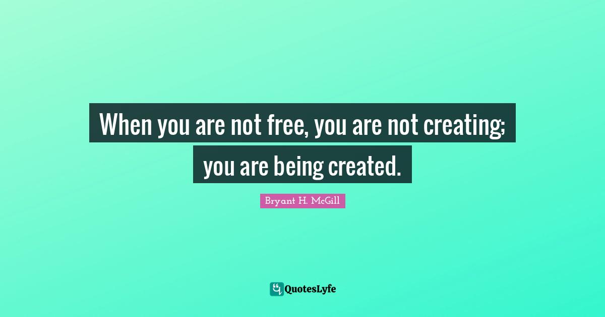 When you are not free, you are not creating; you are being created.