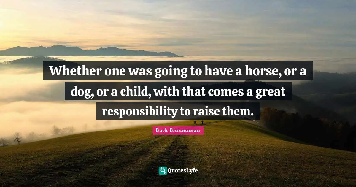 Whether one was going to have a horse, or a dog, or a child, with that comes a great responsibility to raise them.
