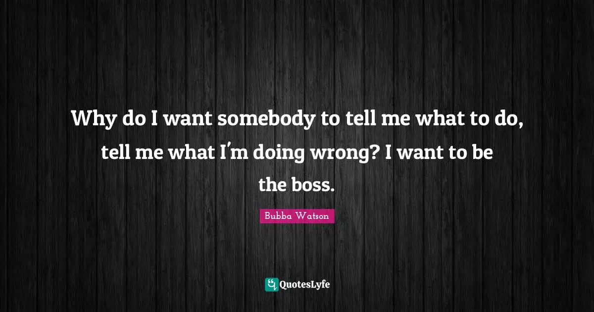 Why do I want somebody to tell me what to do, tell me what I'm doing wrong? I want to be the boss.