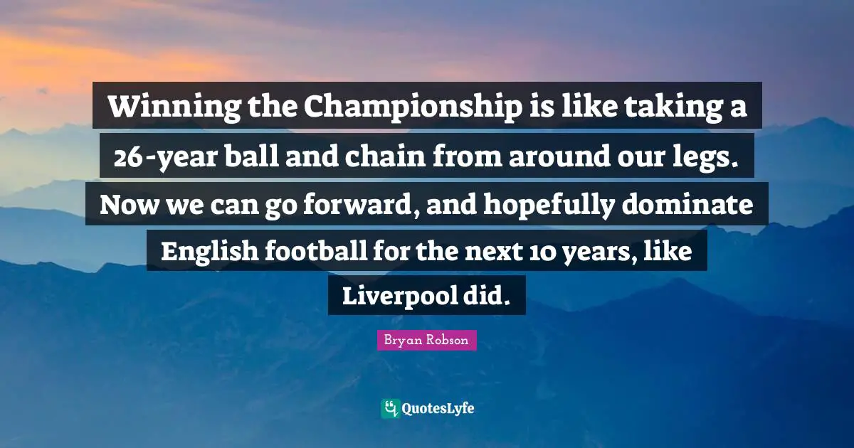 Bryan Robson Quotes: "Winning the Championship is like taking a 26-year ball and chain from around our legs. Now we can go forward, and hopefully dominate English football for the next 10 years, like Liverpool did."