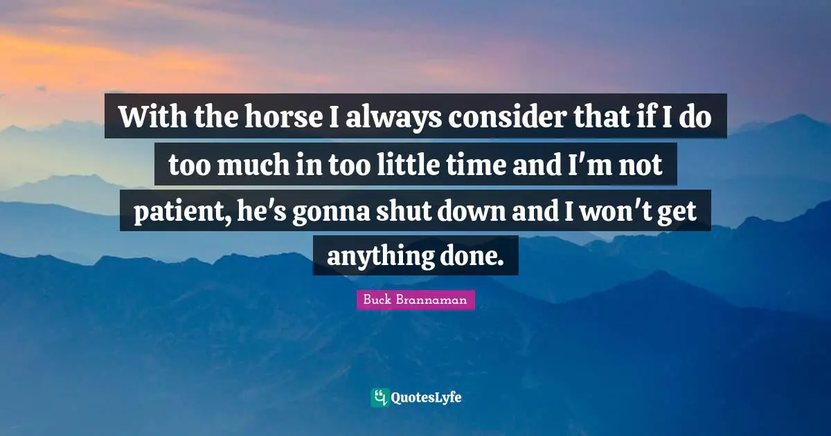 Buck Brannaman Quotes: "With the horse I always consider that if I do too much in too little time and I'm not patient, he's gonna shut down and I won't get anything done."