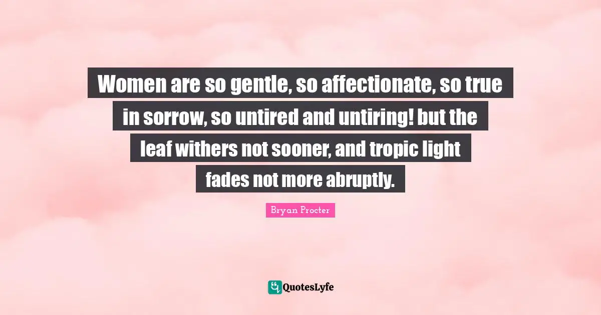 Women are so gentle, so affectionate, so true in sorrow, so untired and untiring! but the leaf withers not sooner, and tropic light fades not more abruptly.