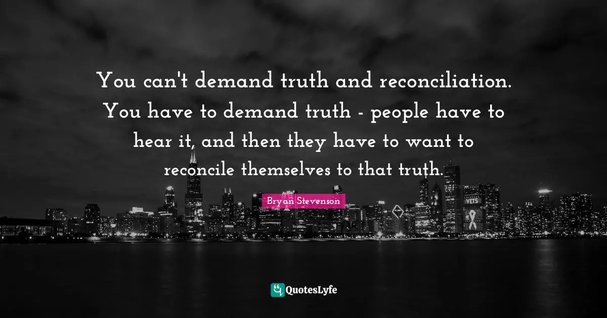 You can't demand truth and reconciliation. You have to demand truth - people have to hear it, and then they have to want to reconcile themselves to that truth.
