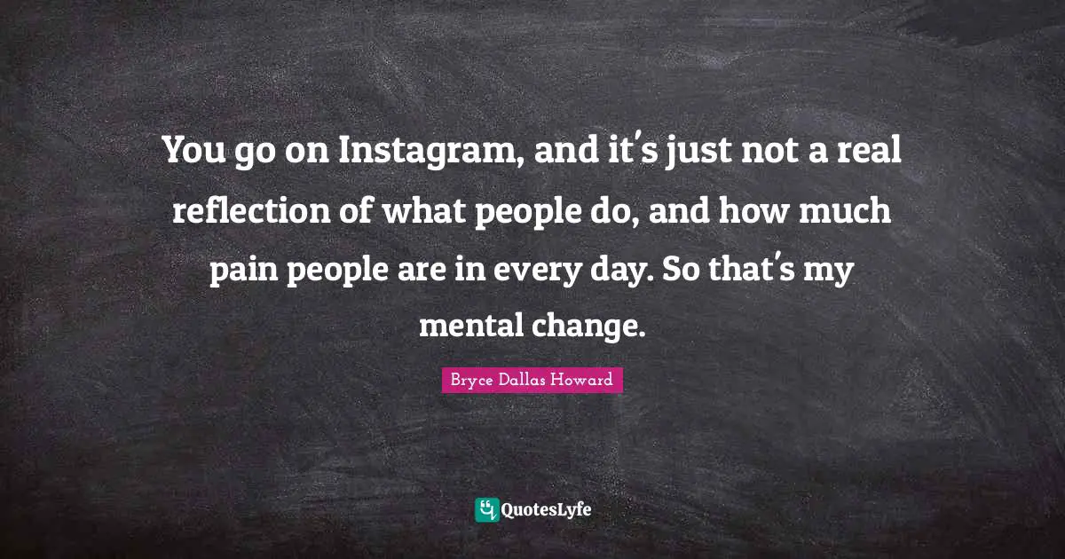 You go on Instagram, and it's just not a real reflection of what people do, and how much pain people are in every day. So that's my mental change.