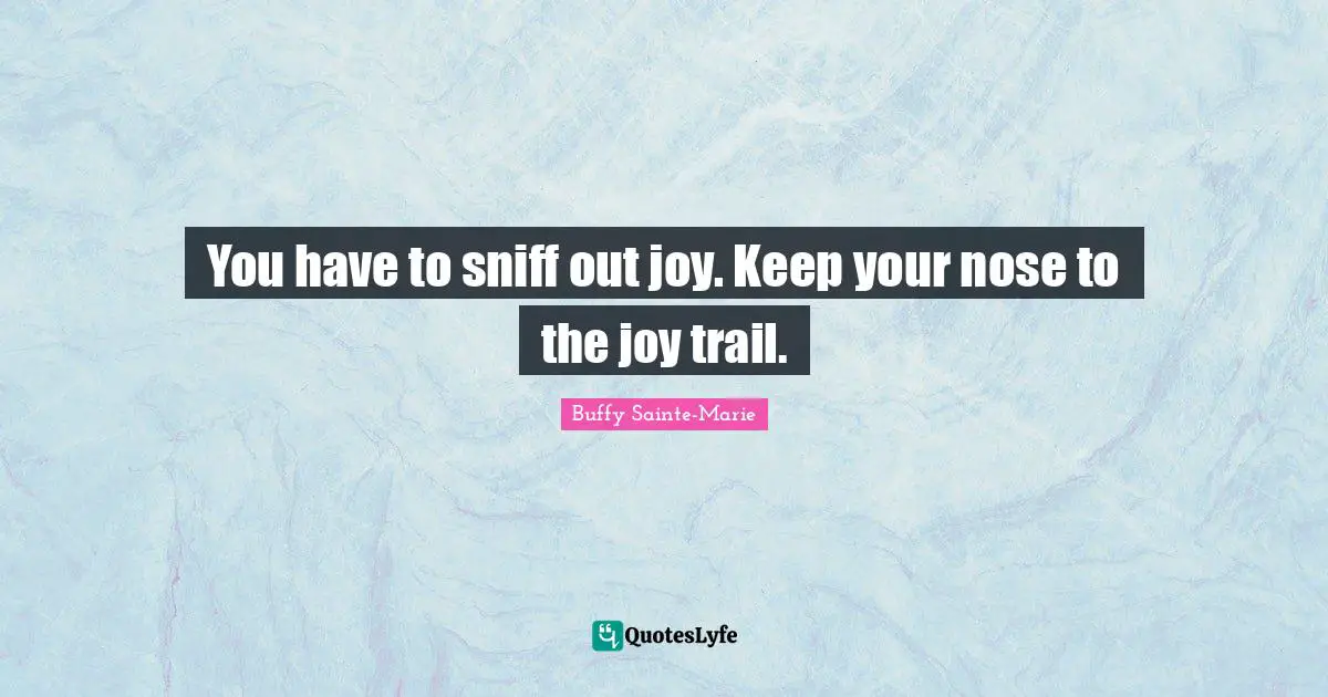 You have to sniff out joy. Keep your nose to the joy trail.