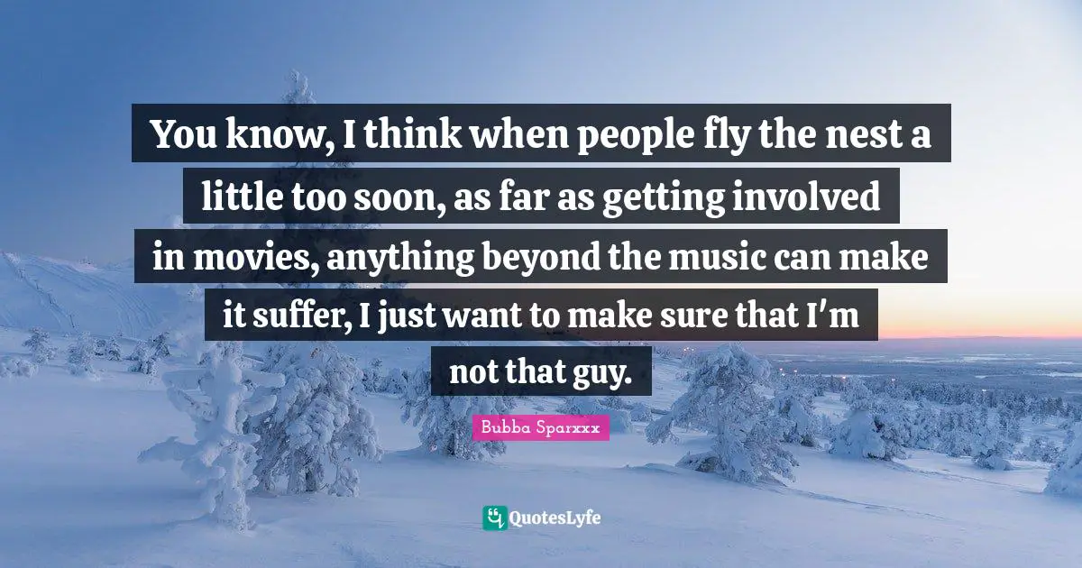 You know, I think when people fly the nest a little too soon, as far as getting involved in movies, anything beyond the music can make it suffer, I just want to make sure that I'm not that guy.