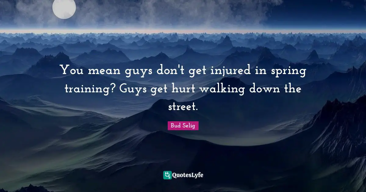 You mean guys don't get injured in spring training? Guys get hurt walking down the street.