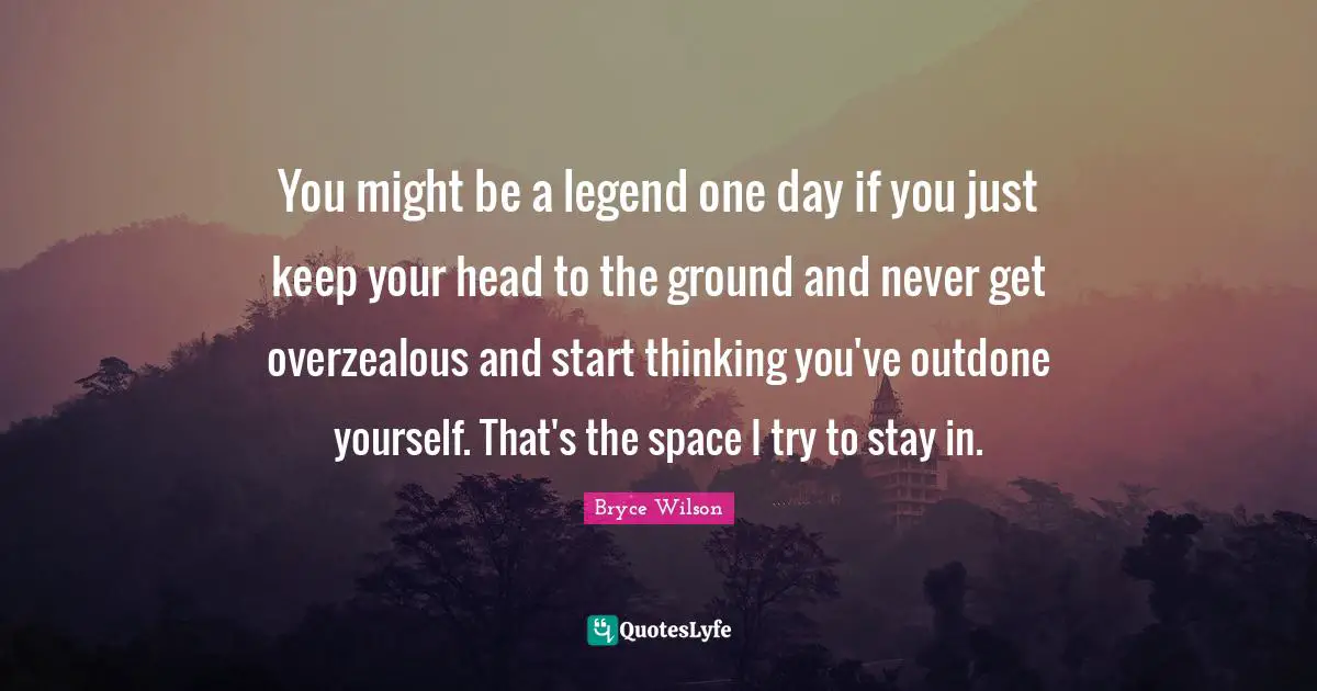 You might be a legend one day if you just keep your head to the ground and never get overzealous and start thinking you've outdone yourself. That's the space I try to stay in.