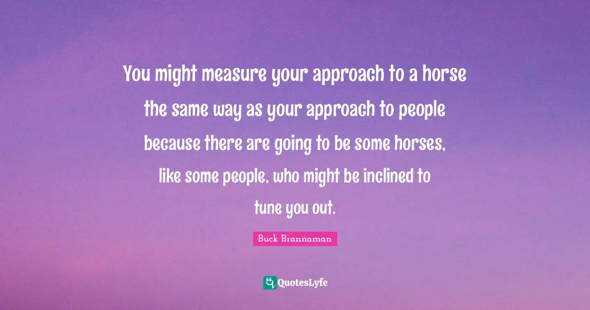 Buck Brannaman Quotes: "You might measure your approach to a horse the same way as your approach to people because there are going to be some horses, like some people, who might be inclined to tune you out."