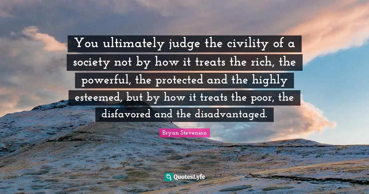 Bryan Stevenson Quotes: You ultimately judge the civility of a society not by how it treats the rich, the powerful, the protected and the highly esteemed, but by how it treats the poor, the disfavored and the disadvantaged.