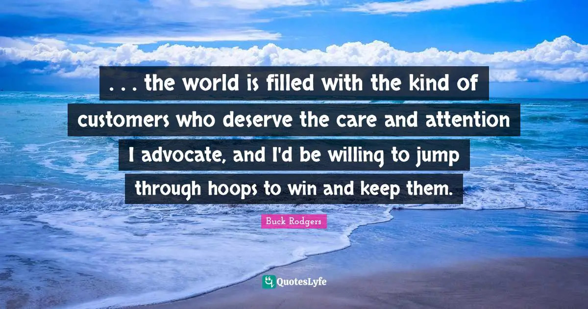 . . . the world is filled with the kind of customers who deserve the care and attention I advocate, and I'd be willing to jump through hoops to win and keep them.