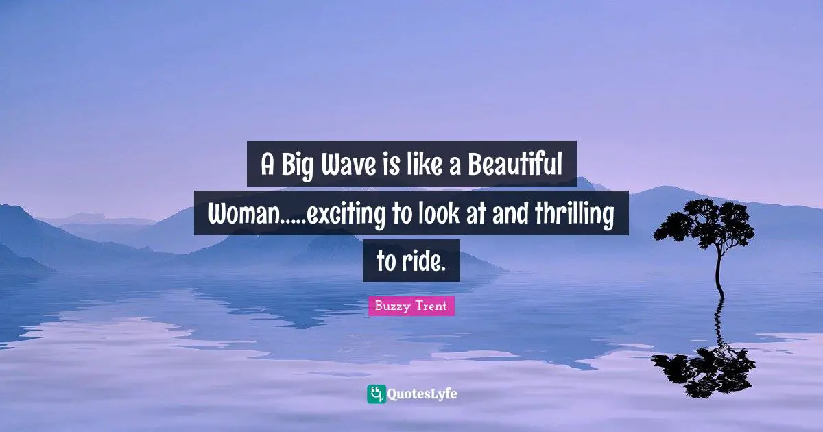 A Big Wave is like a Beautiful Woman.....exciting to look at and thrilling to ride.