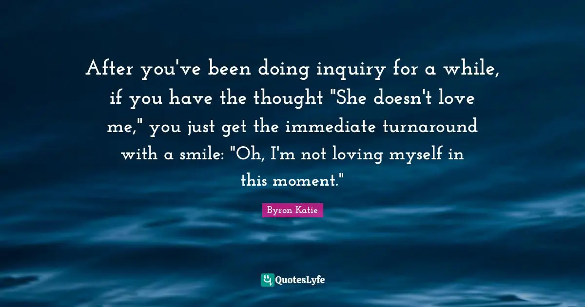 After you've been doing inquiry for a while, if you have the thought "She doesn't love me," you just get the immediate turnaround with a smile: "Oh, I'm not loving myself in this moment."