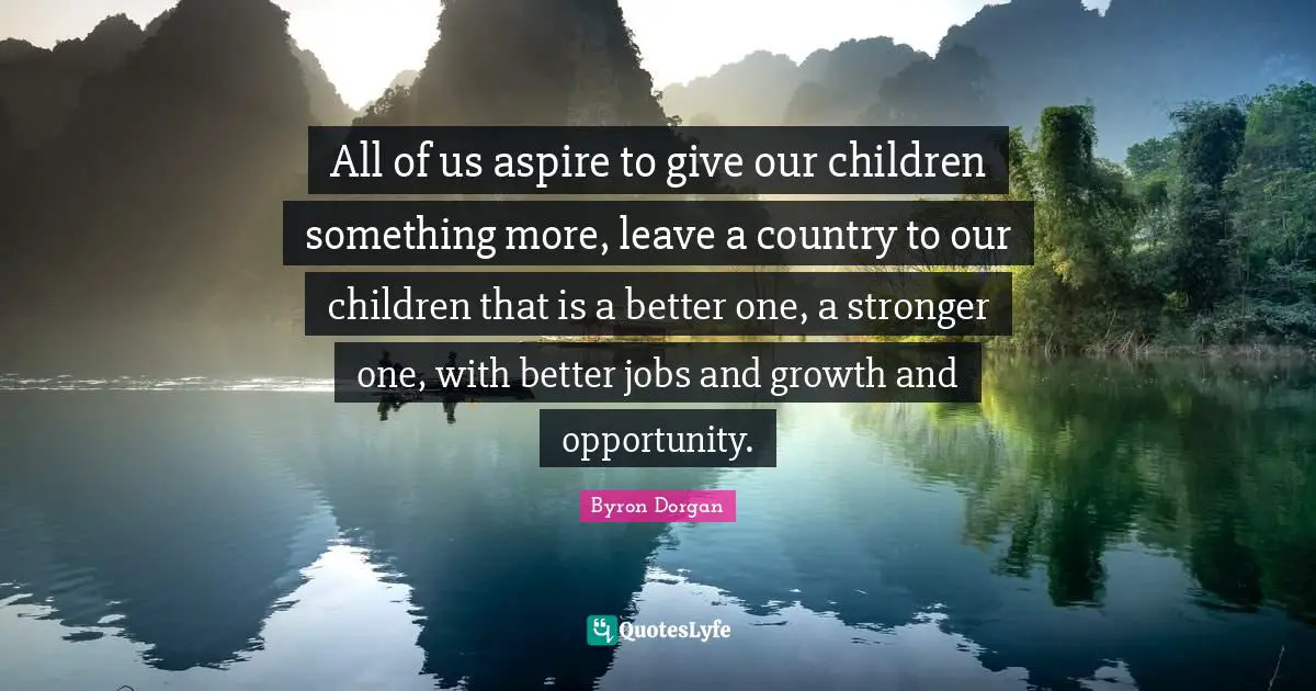 All of us aspire to give our children something more, leave a country to our children that is a better one, a stronger one, with better jobs and growth and opportunity.