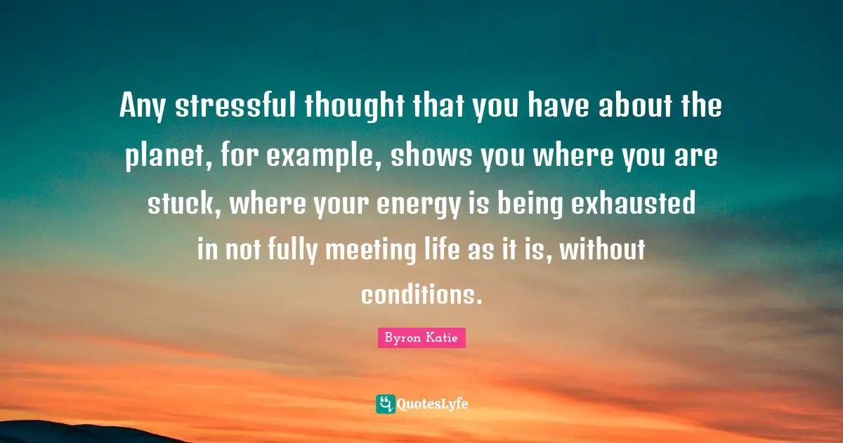 Any stressful thought that you have about the planet, for example, shows you where you are stuck, where your energy is being exhausted in not fully meeting life as it is, without conditions.