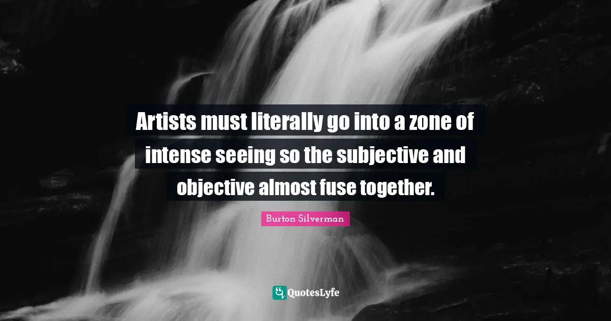 Artists must literally go into a zone of intense seeing so the subjective and objective almost fuse together.